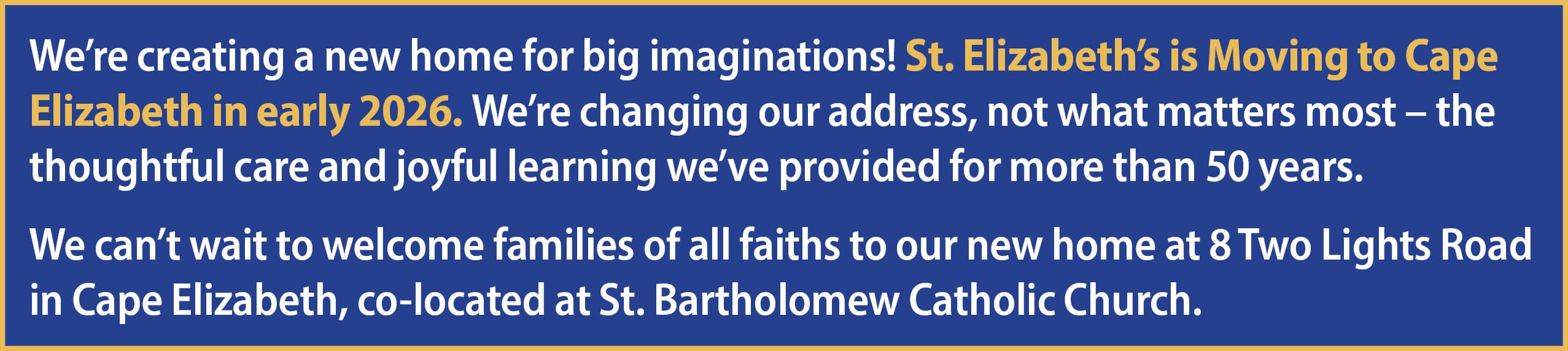 We’re creating a new home for big imaginations! St. Elizabeth’s is Moving to Cape Elizabeth in early 2026. We’re changing our address, not what matters most – the thoughtful care and joyful learning we’ve provided for more than 50 years. We can’t wait to welcome families of all faiths to our new home at 8 Two Lights Road in Cape Elizabeth, co-located at St. Bartholomew Catholic Church.